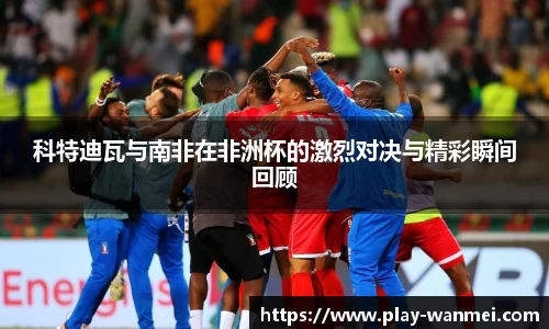 科特迪瓦与南非在非洲杯的激烈对决与精彩瞬间回顾